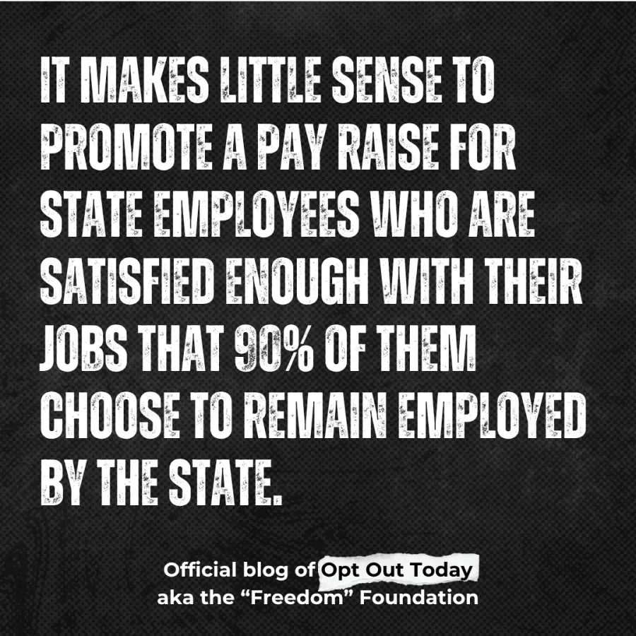 “It makes little sense to promote a pay raise for state employees who are satisfied enough with their jobs that 90% of them choose to remain employed by the state.” - from the official freedom foundation blog