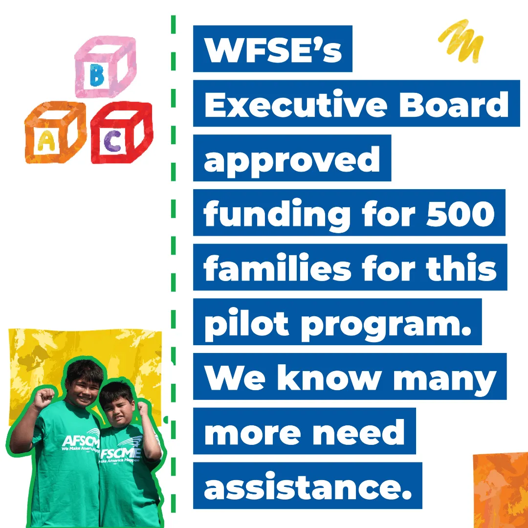  WFSE’s   Executive Board   approved   funding for 500   families for this   pilot program.   We know many   more need   assistance. 