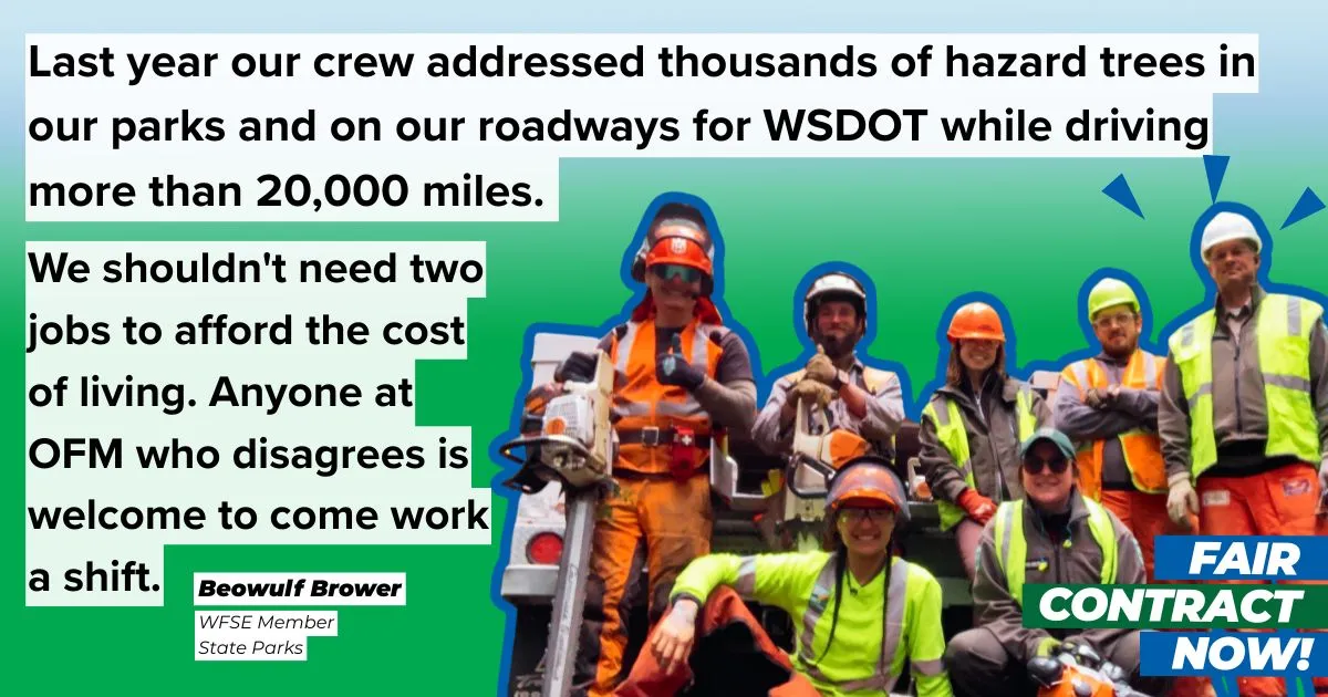 Last year our crew addressed thousands of hazard trees in our parks and on our roadways or WSDOT while driving more than 20,000 miles. We shouldn't need two jobs to afford the cost of living. Anyone at OFM who disagrees is welcome to come work a shift. Beowulf Brower - WFSE Member at state parks.