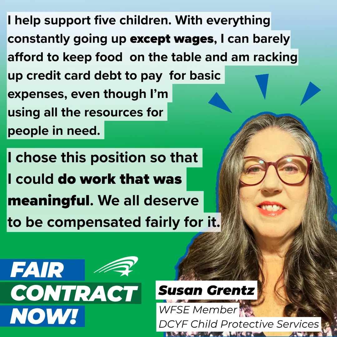 I help support five children. With everything constantly going up except wages, I can barely afford to keep food on the table and am racking up credit card debt to pay for basic expenses, even though I’m using all the resources for people in need. I chose this position so that I could do work that was meaningful. We all deserve to be compensated fairly for it. Susan Grentz, WFSE Member, DCYF
