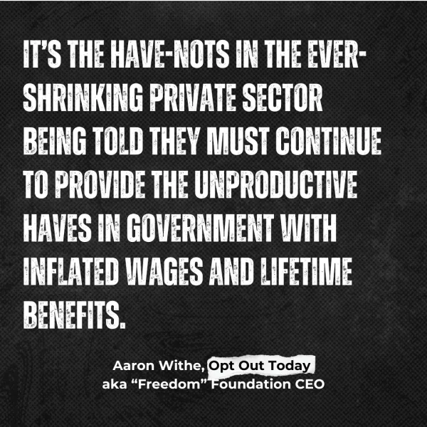 IT’S THE HAVE-NOTS IN THE EVER-SHRINKING PRIVATE SECTOR BEING TOLD THEY MUST CONTINUE TO PROVIDE THE UNPRODUCTIVE HAVES IN GOVERNMENT WITH INFLATED WAGES AND LIFETIME BENEFITS. Aaron Withe, Opt Out Today aka “Freedom” Foundation CEO