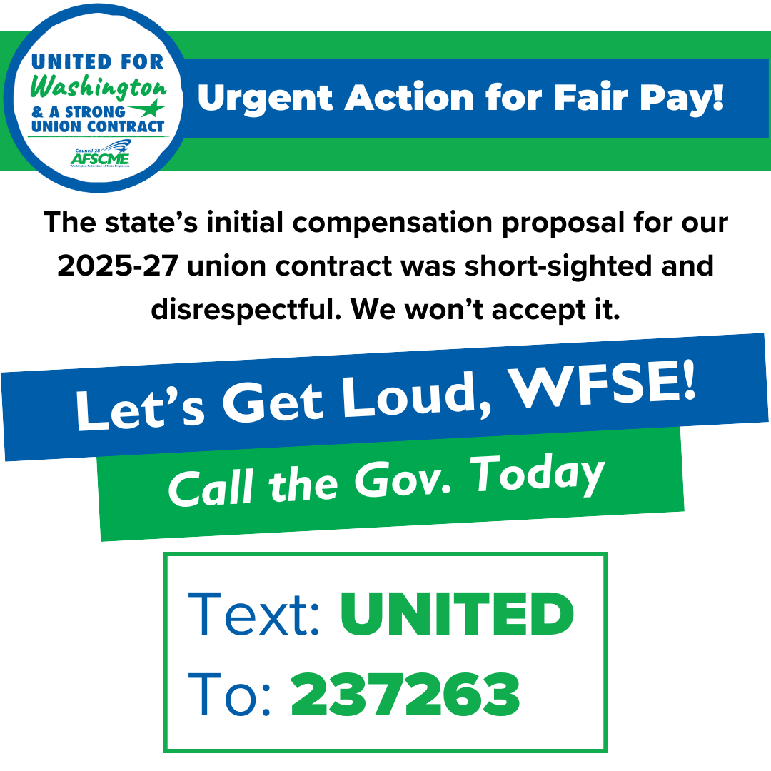 Urgent Action for Fair Pay! The state’s initial compensation proposal for our 2025-27 union contract was short-sighted and disrespectful. We won’t accept it. Let's Get Loud WFSE! Call the Gov. Today. Text United to 237-263.